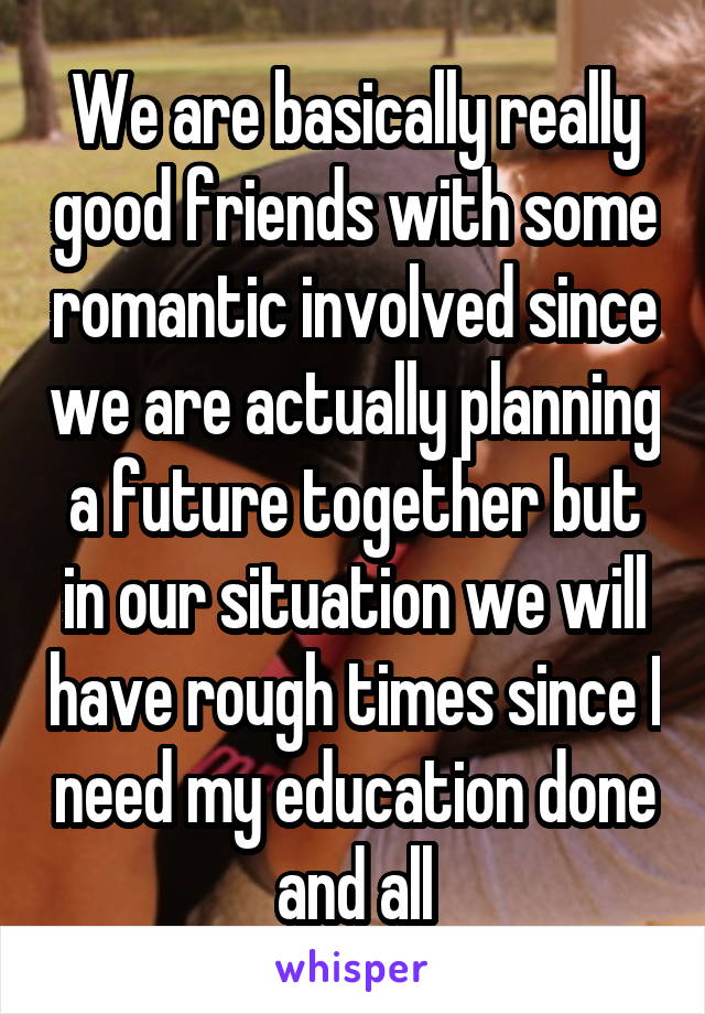 We are basically really good friends with some romantic involved since we are actually planning a future together but in our situation we will have rough times since I need my education done and all