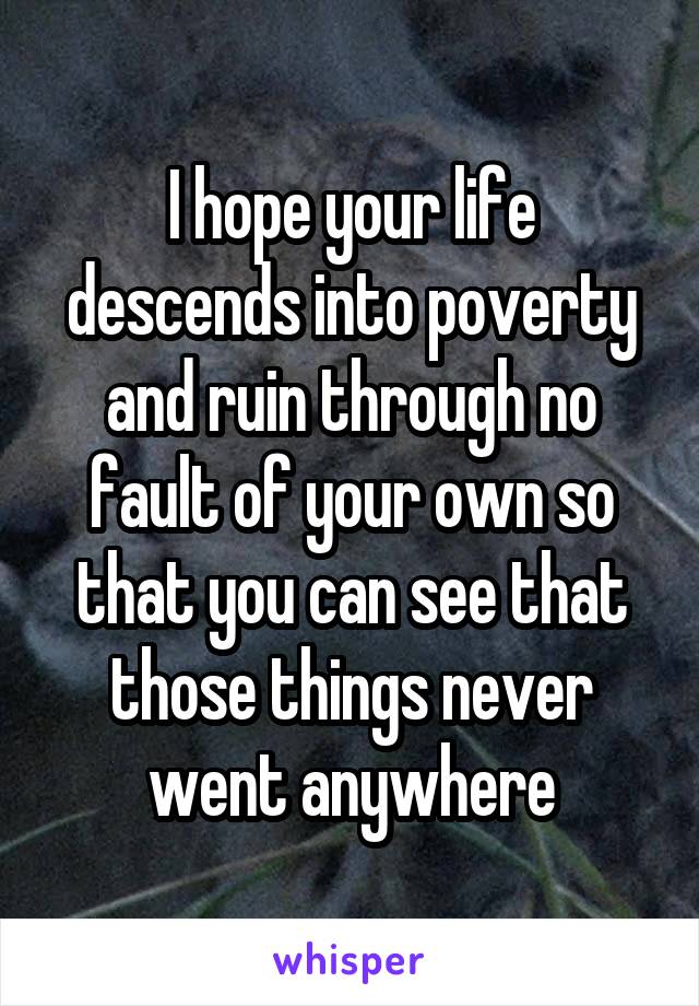 I hope your life descends into poverty and ruin through no fault of your own so that you can see that those things never went anywhere