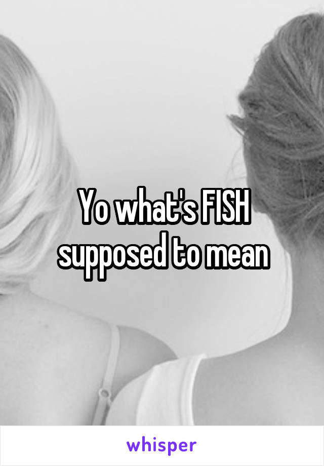 Yo what's FISH supposed to mean