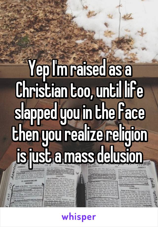 Yep I'm raised as a Christian too, until life slapped you in the face then you realize religion is just a mass delusion