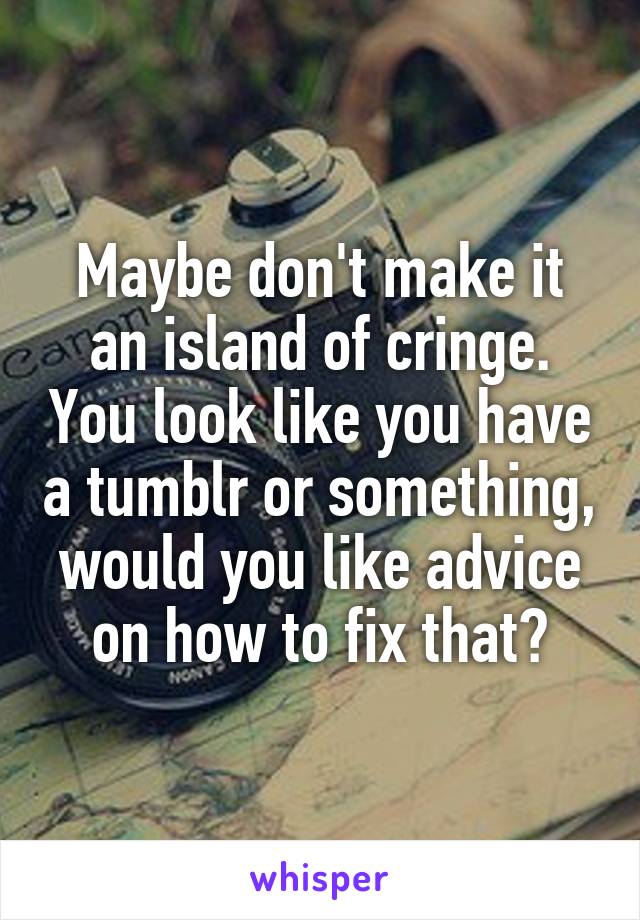 Maybe don't make it an island of cringe. You look like you have a tumblr or something, would you like advice on how to fix that?