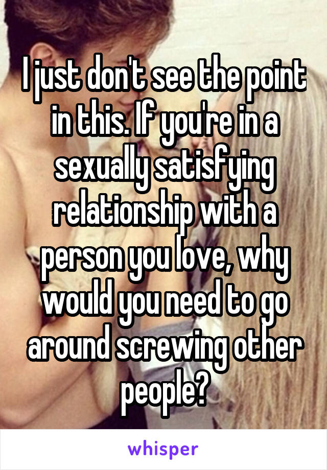 I just don't see the point in this. If you're in a sexually satisfying relationship with a person you love, why would you need to go around screwing other people?