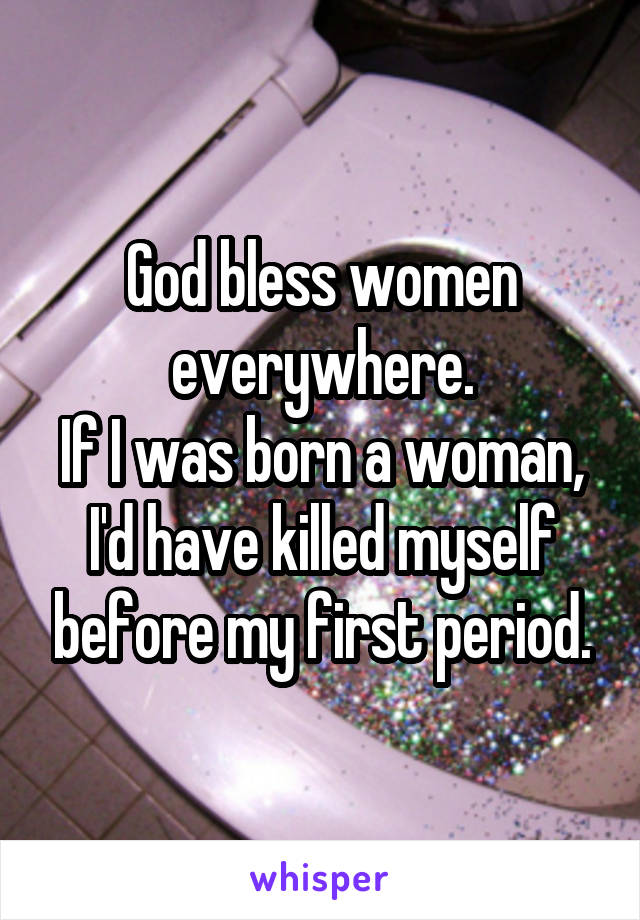 God bless women everywhere.
If I was born a woman, I'd have killed myself before my first period.