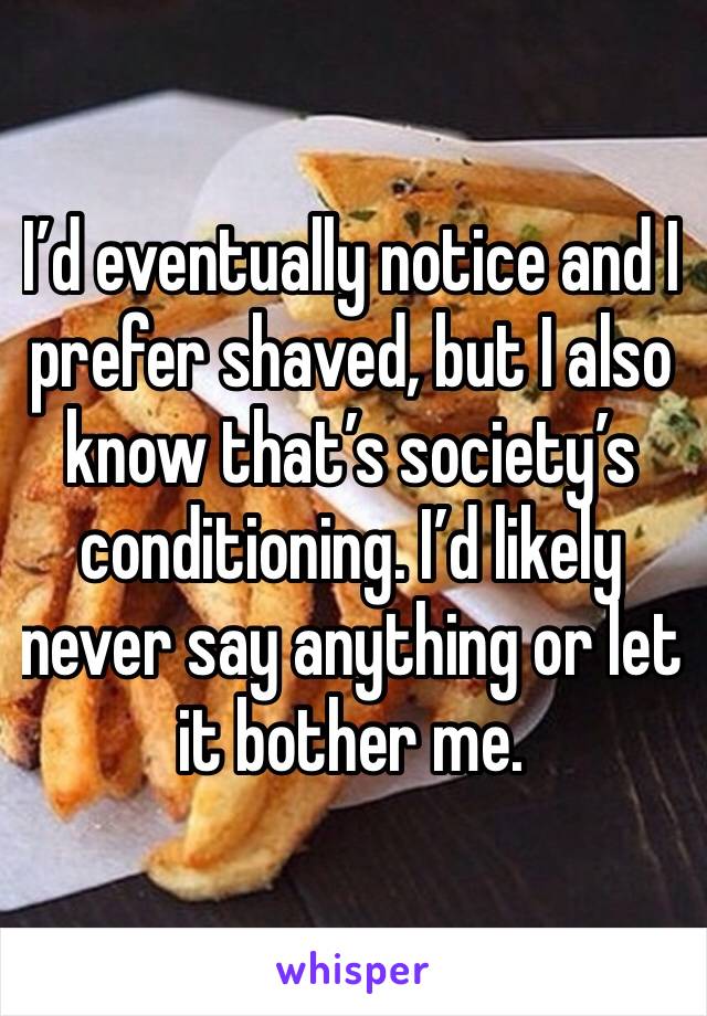 I’d eventually notice and I prefer shaved, but I also know that’s society’s conditioning. I’d likely never say anything or let it bother me. 