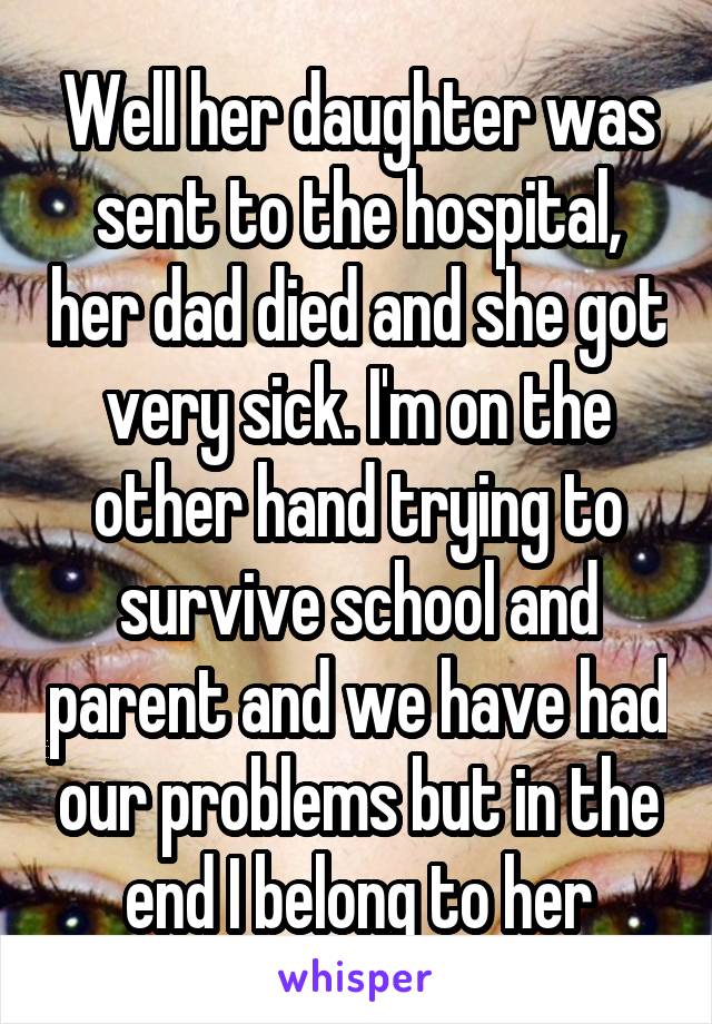 Well her daughter was sent to the hospital, her dad died and she got very sick. I'm on the other hand trying to survive school and parent and we have had our problems but in the end I belong to her