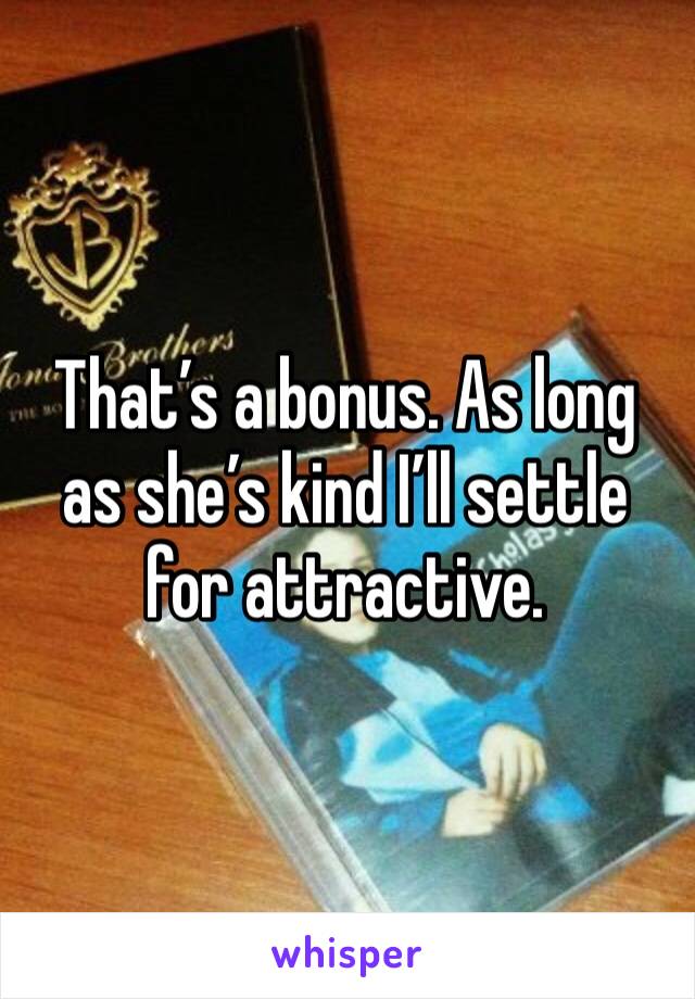 That’s a bonus. As long as she’s kind I’ll settle for attractive.