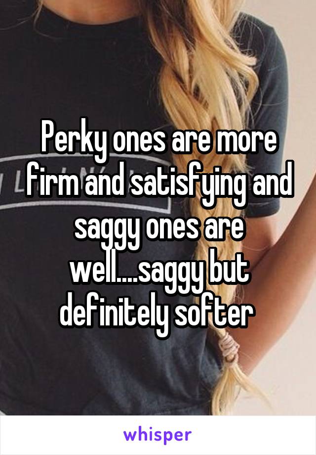 Perky ones are more firm and satisfying and saggy ones are well....saggy but definitely softer 
