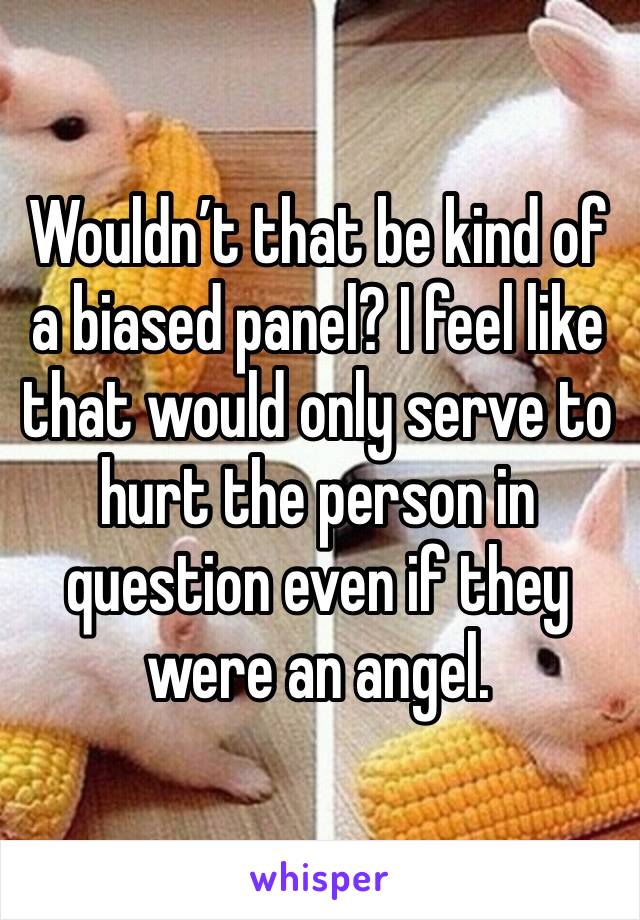 Wouldn’t that be kind of a biased panel? I feel like that would only serve to hurt the person in question even if they were an angel.