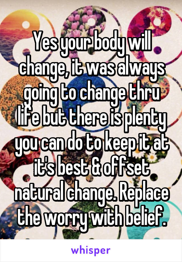 Yes your body will change, it was always going to change thru life but there is plenty you can do to keep it at it's best & offset natural change. Replace the worry with belief.