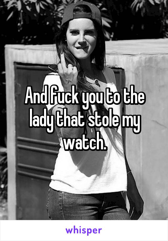 And fuck you to the lady that stole my watch.