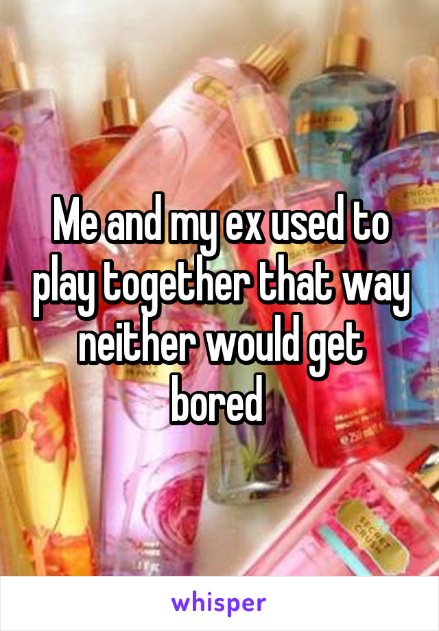 Me and my ex used to play together that way neither would get bored 