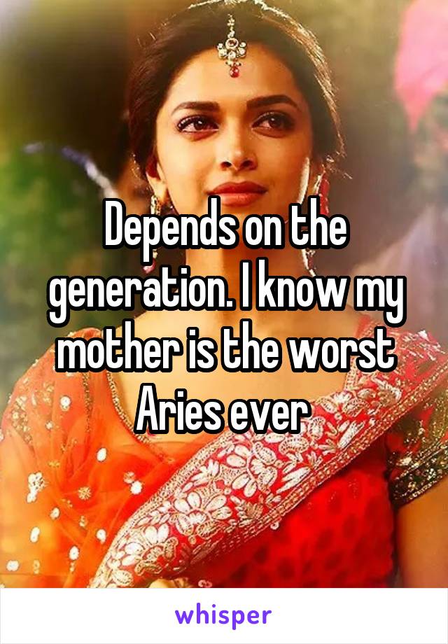 Depends on the generation. I know my mother is the worst Aries ever 