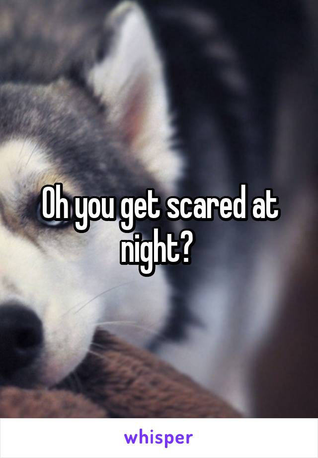 Oh you get scared at night? 