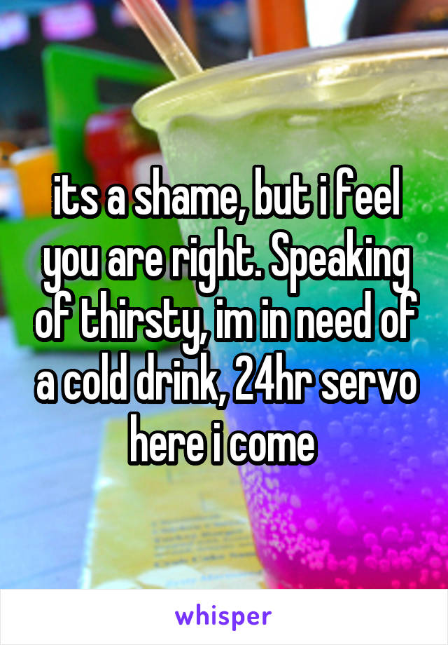 its a shame, but i feel you are right. Speaking of thirsty, im in need of a cold drink, 24hr servo here i come 