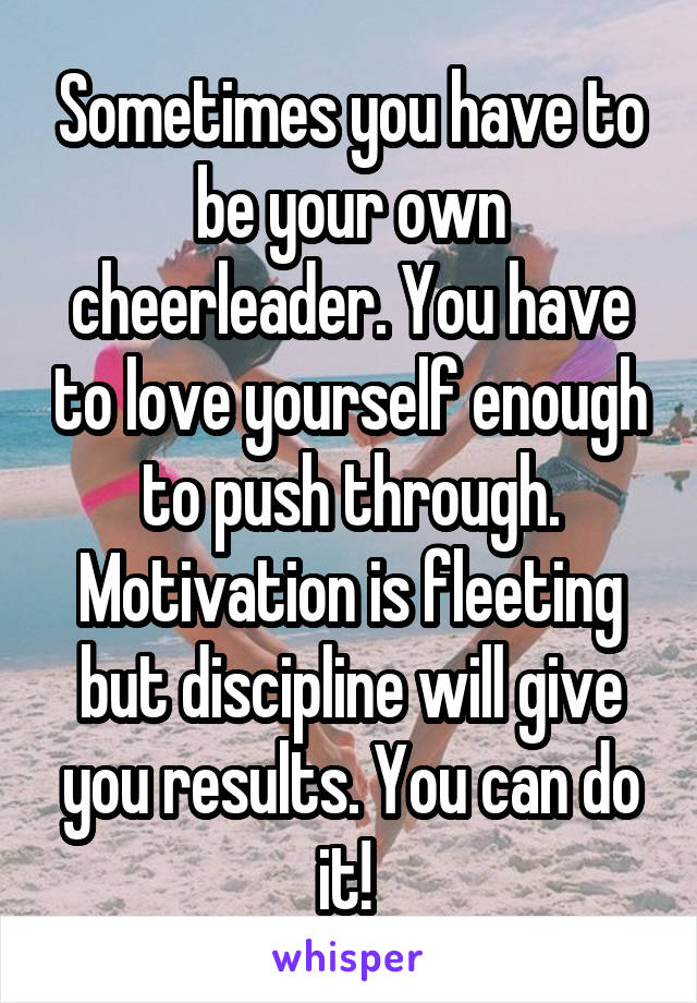 Sometimes you have to be your own cheerleader. You have to love yourself enough to push through. Motivation is fleeting but discipline will give you results. You can do it! 