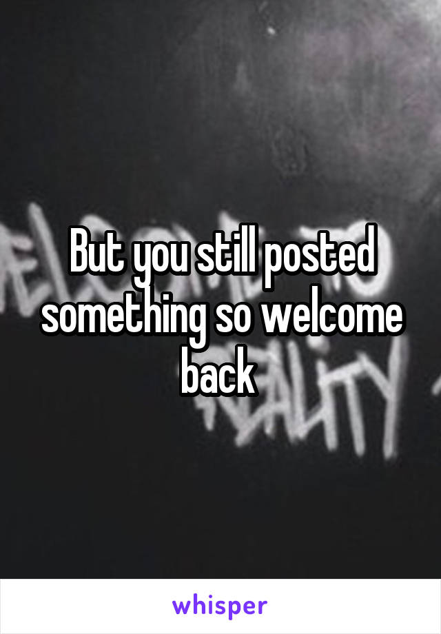 But you still posted something so welcome back 