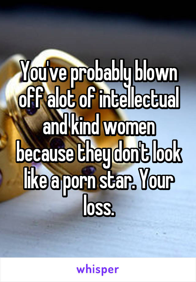 You've probably blown off alot of intellectual and kind women because they don't look like a porn star. Your loss.