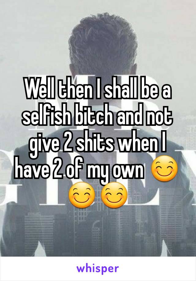 Well then I shall be a selfish bitch and not give 2 shits when I have 2 of my own 😊😊😊