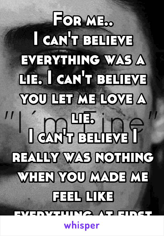 For me..
I can't believe everything was a lie. I can't believe you let me love a lie.
I can't believe I really was nothing when you made me feel like everything at first