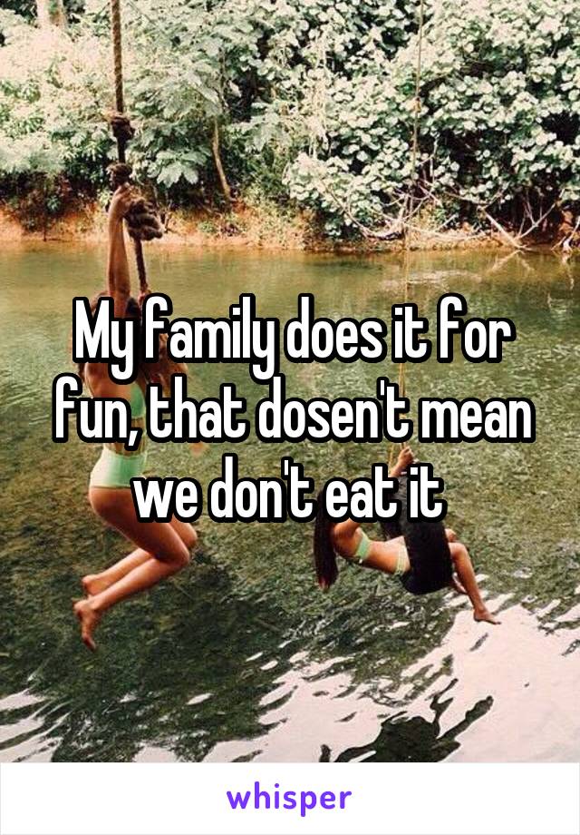 My family does it for fun, that dosen't mean we don't eat it 