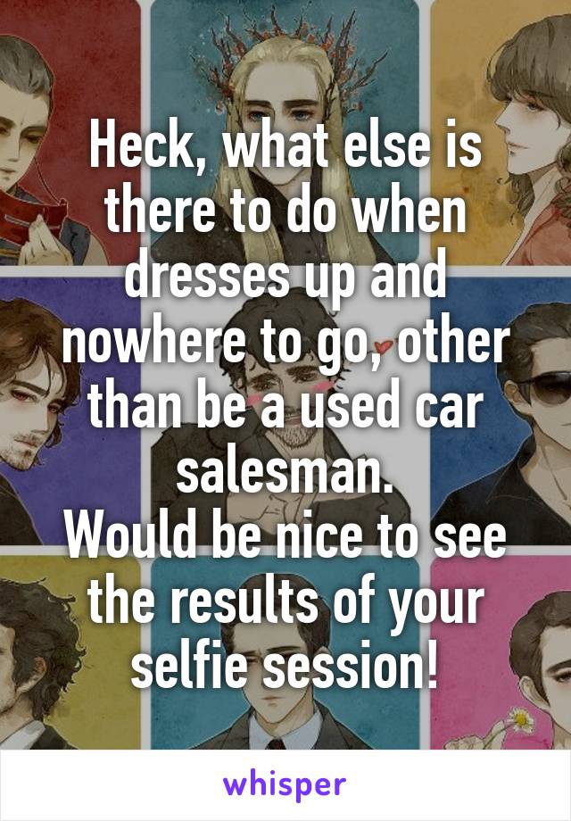 Heck, what else is there to do when dresses up and nowhere to go, other than be a used car salesman.
Would be nice to see the results of your selfie session!