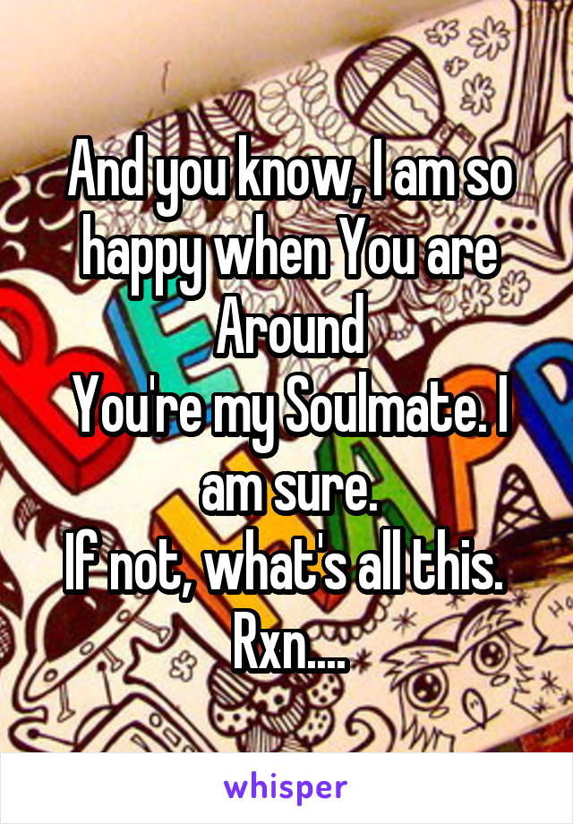 And you know, I am so happy when You are Around
You're my Soulmate. I am sure.
If not, what's all this. 
Rxn....