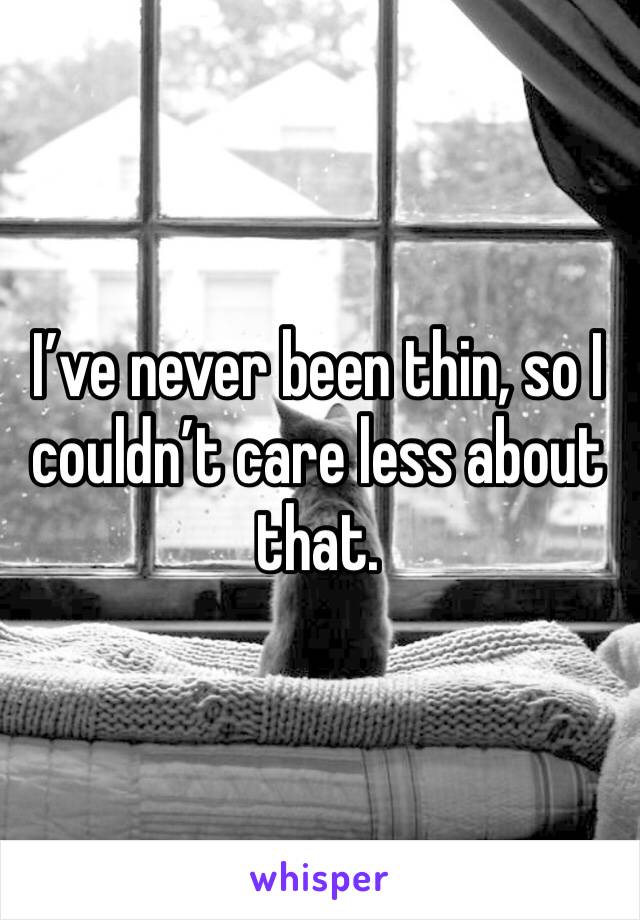 I’ve never been thin, so I couldn’t care less about that. 