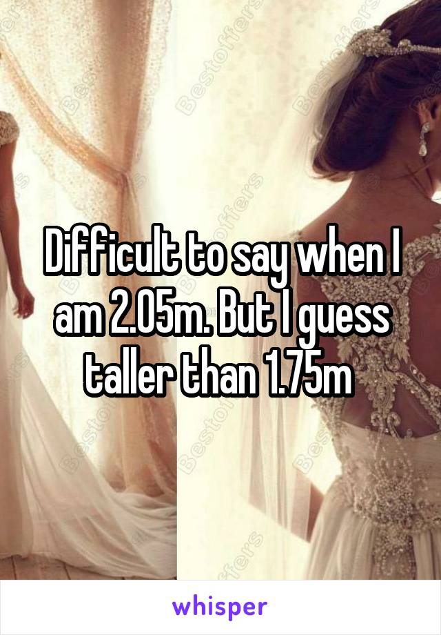 Difficult to say when I am 2.05m. But I guess taller than 1.75m 