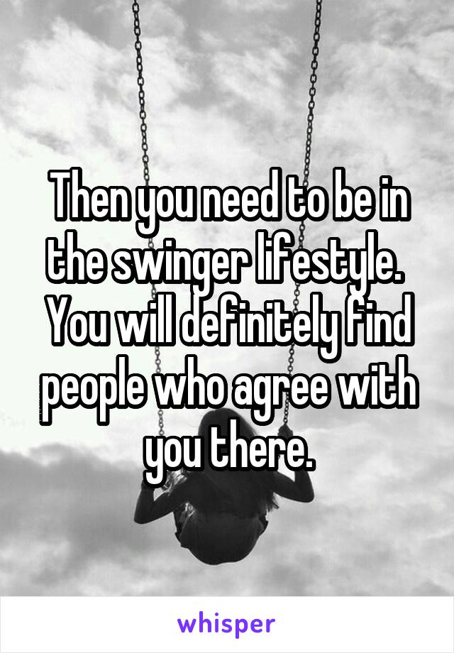 Then you need to be in the swinger lifestyle.  You will definitely find people who agree with you there.