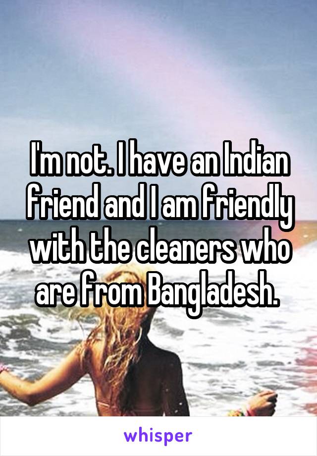 I'm not. I have an Indian friend and I am friendly with the cleaners who are from Bangladesh. 