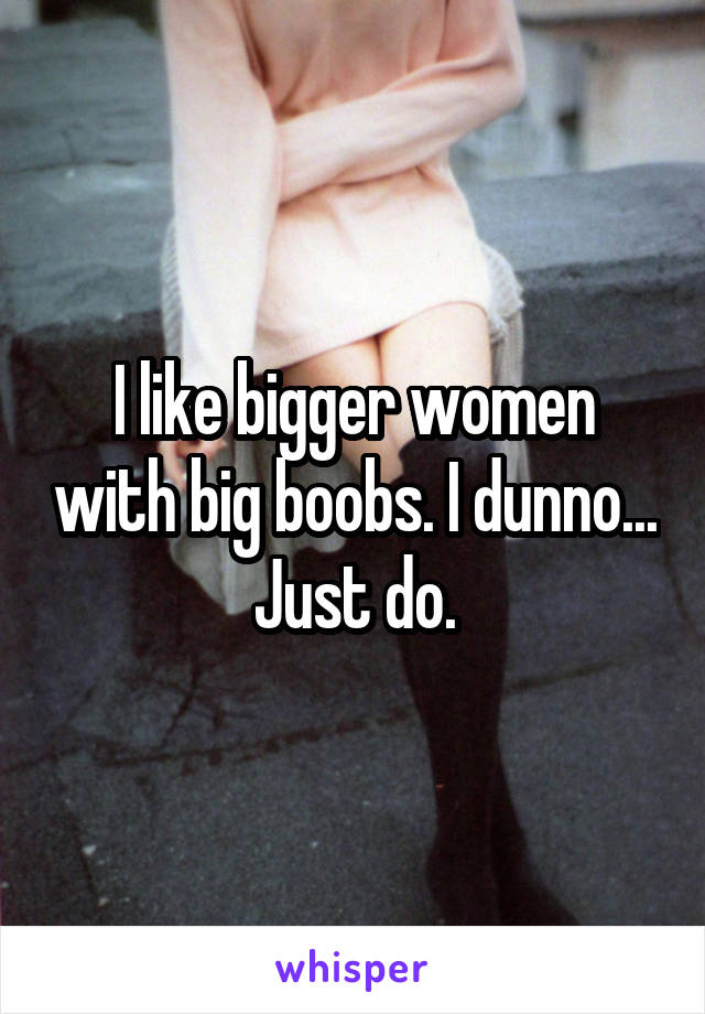 I like bigger women with big boobs. I dunno... Just do.