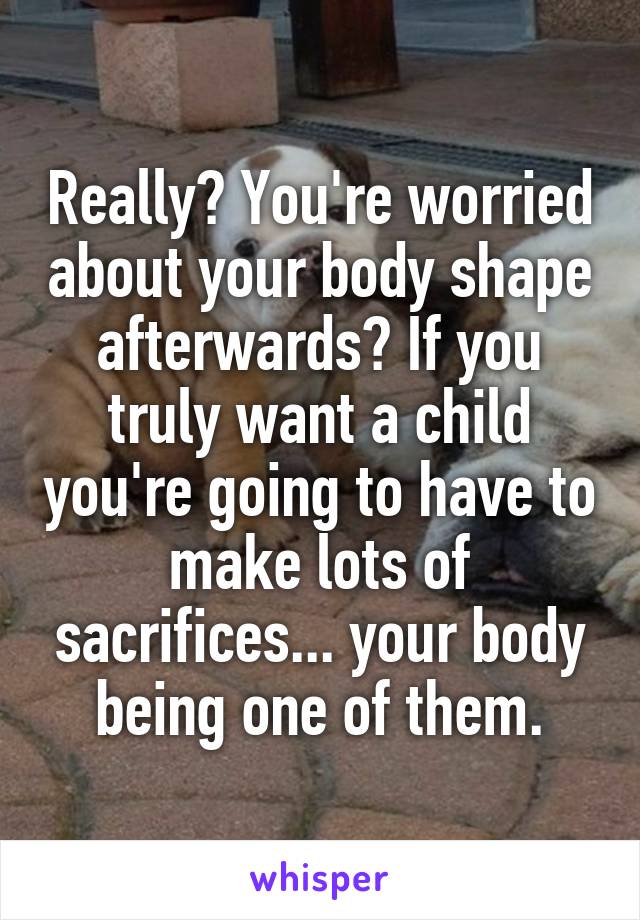 Really? You're worried about your body shape afterwards? If you truly want a child you're going to have to make lots of sacrifices... your body being one of them.