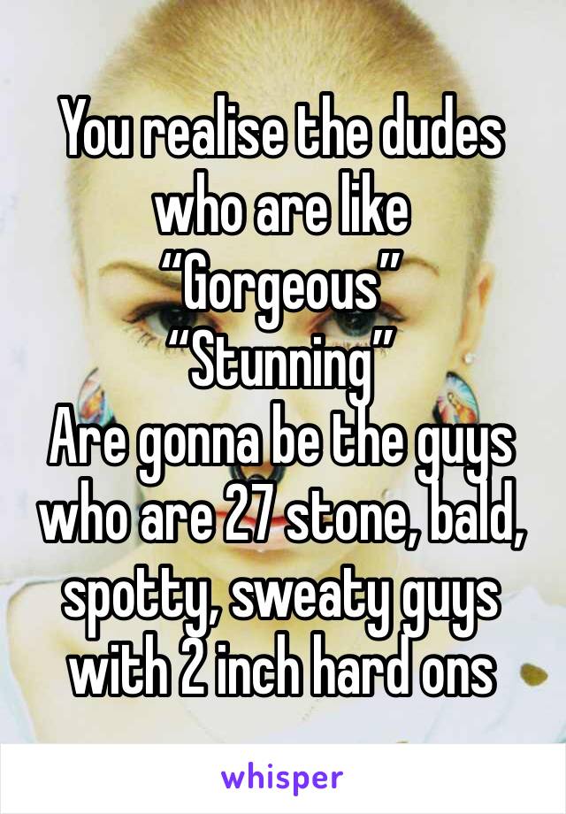 You realise the dudes who are like 
“Gorgeous”
“Stunning”
Are gonna be the guys who are 27 stone, bald, spotty, sweaty guys with 2 inch hard ons 