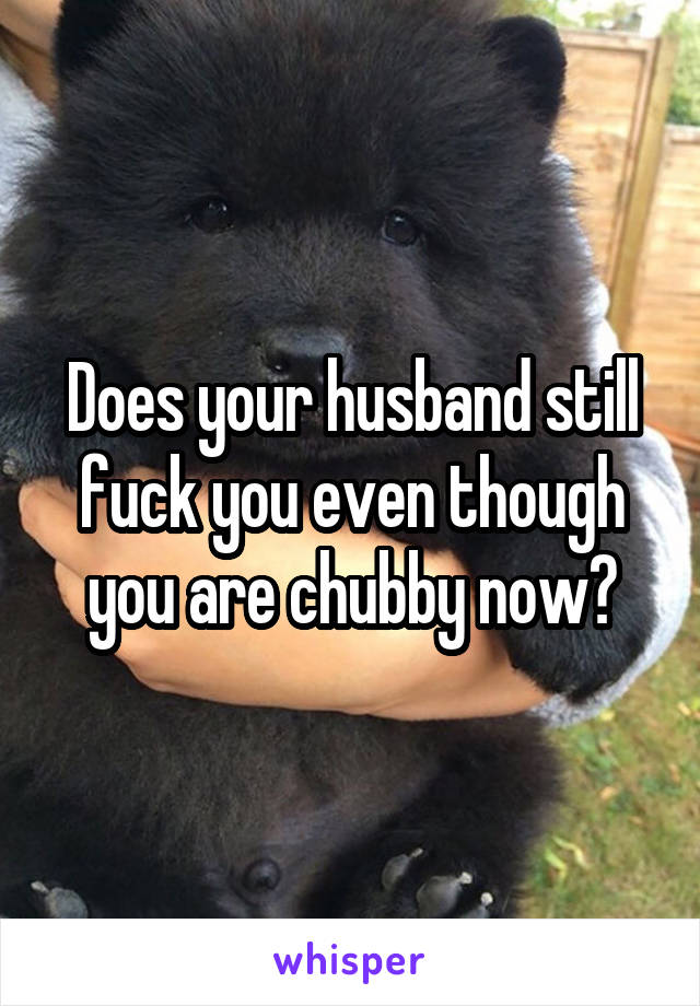 Does your husband still fuck you even though you are chubby now?