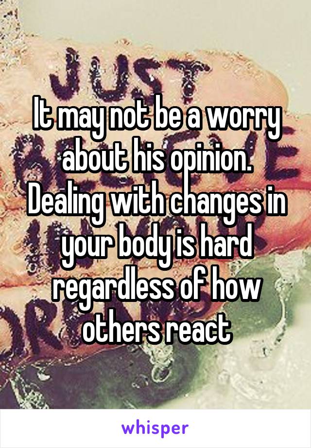 It may not be a worry about his opinion. Dealing with changes in your body is hard regardless of how others react