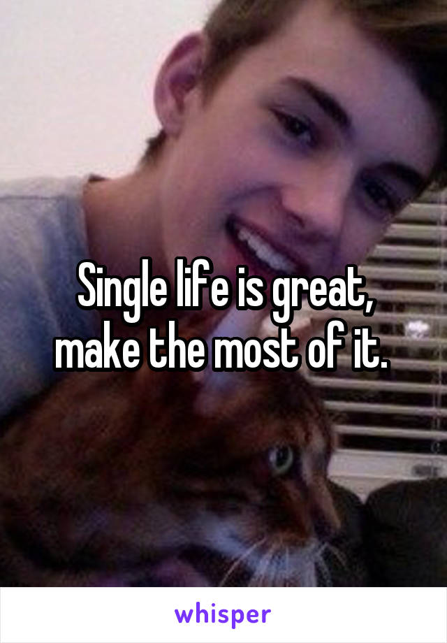 Single life is great, make the most of it. 