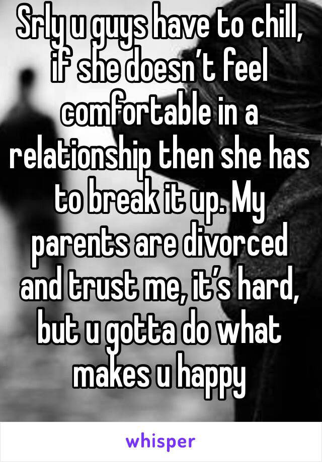 Srly u guys have to chill, if she doesn’t feel comfortable in a relationship then she has to break it up. My parents are divorced and trust me, it’s hard, but u gotta do what makes u happy 