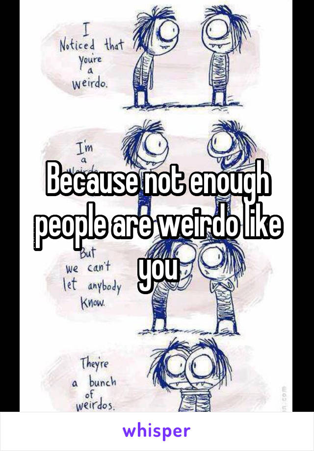 Because not enough people are weirdo like you