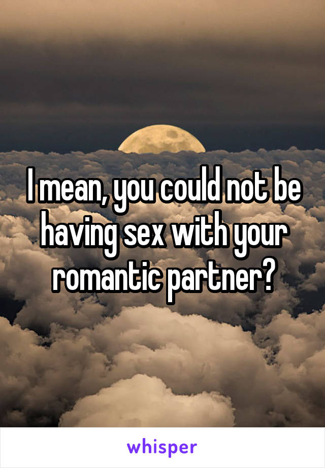 I mean, you could not be having sex with your romantic partner?