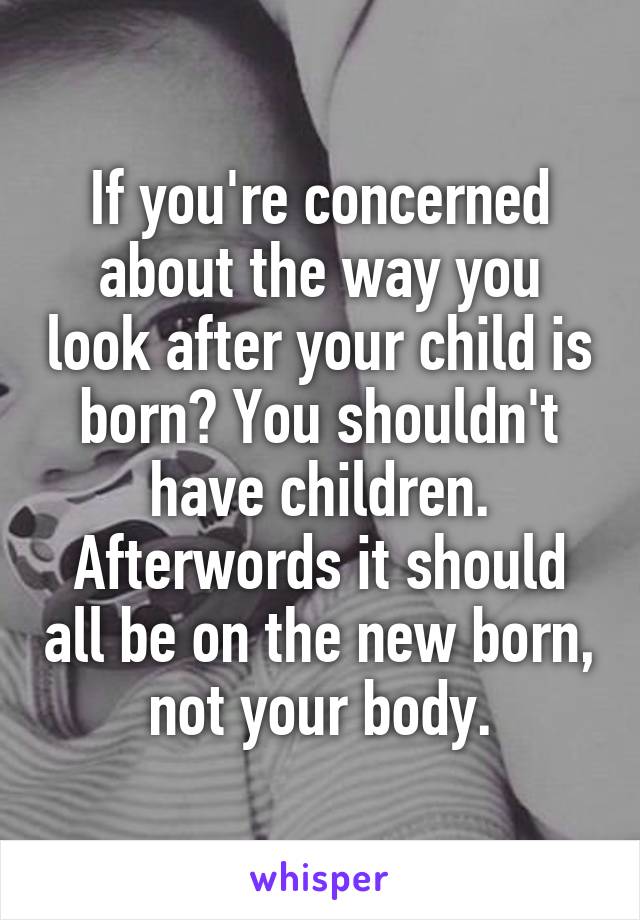 If you're concerned about the way you look after your child is born? You shouldn't have children. Afterwords it should all be on the new born, not your body.