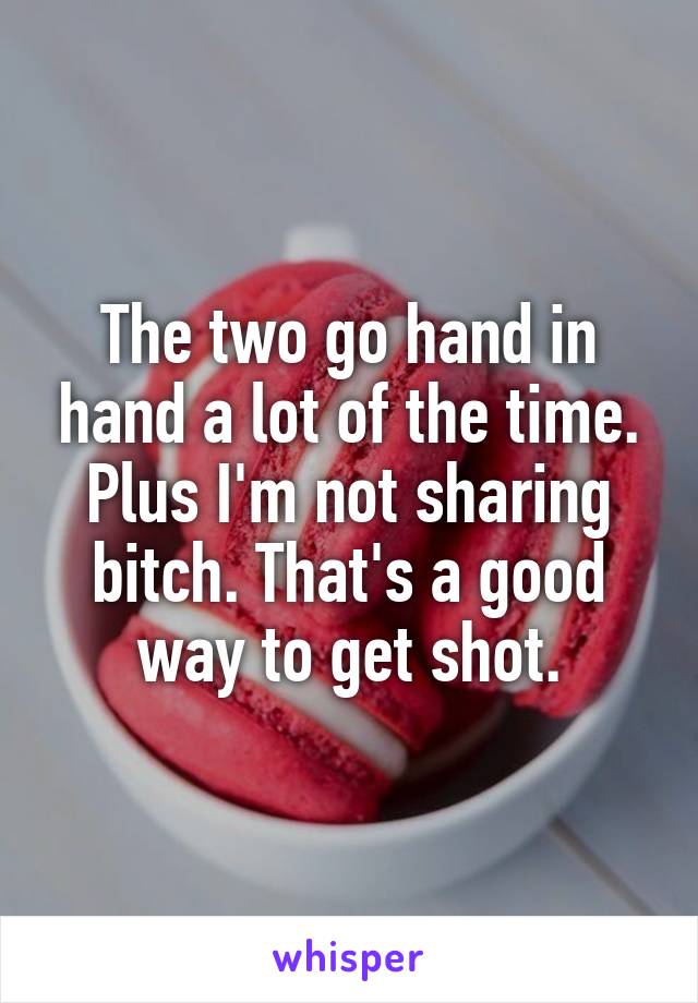 The two go hand in hand a lot of the time. Plus I'm not sharing bitch. That's a good way to get shot.