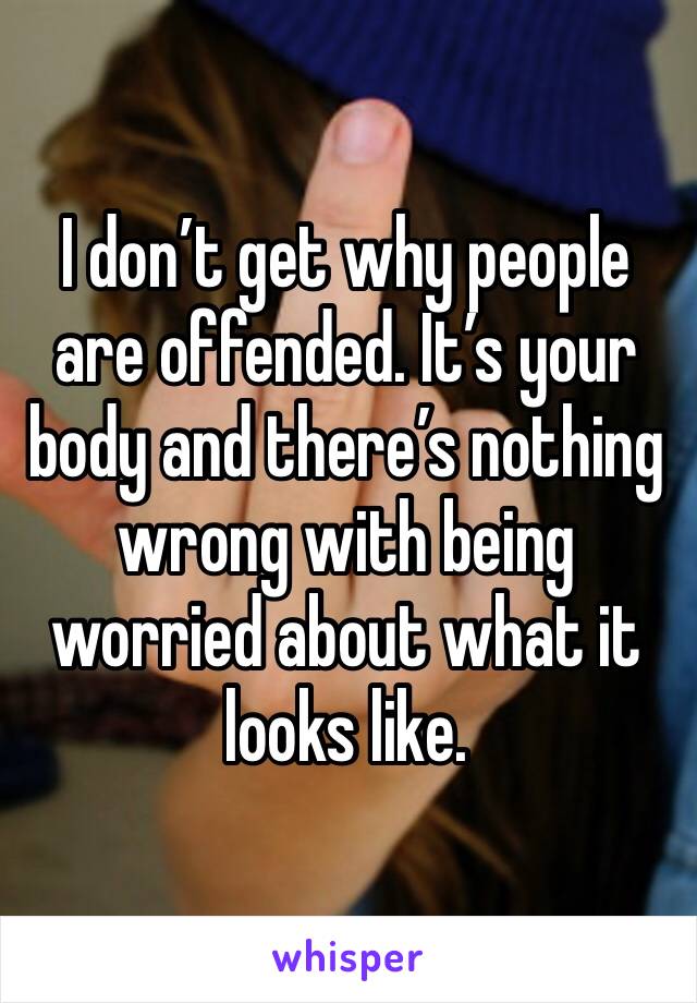 I don’t get why people are offended. It’s your body and there’s nothing wrong with being worried about what it looks like.