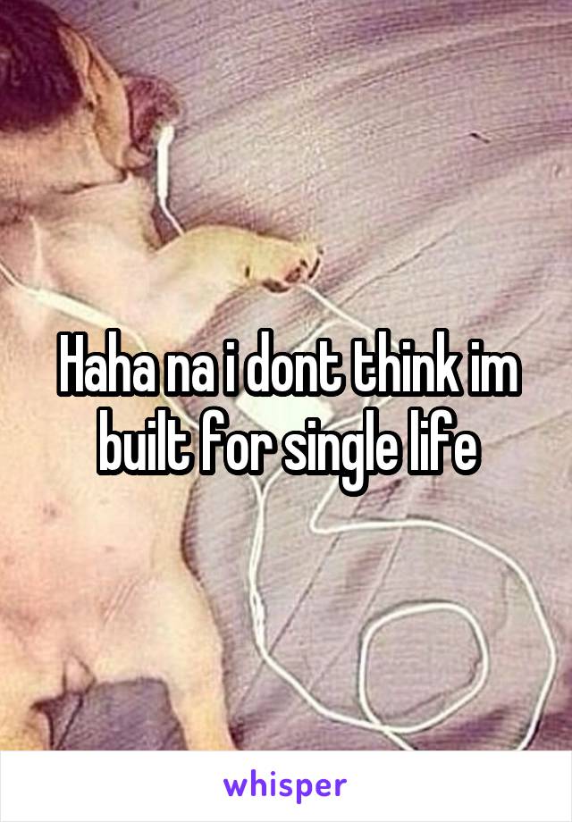 Haha na i dont think im built for single life
