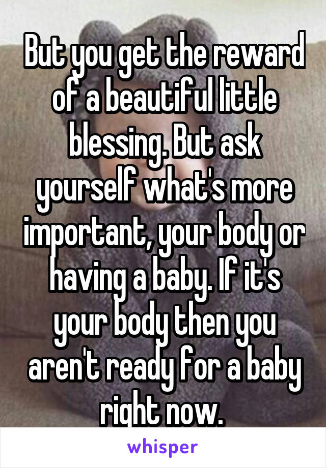 But you get the reward of a beautiful little blessing. But ask yourself what's more important, your body or having a baby. If it's your body then you aren't ready for a baby right now. 