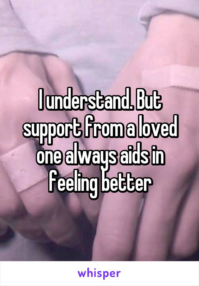 I understand. But support from a loved one always aids in feeling better