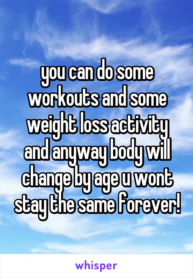 you can do some workouts and some weight loss activity and anyway body will change by age u wont stay the same forever!