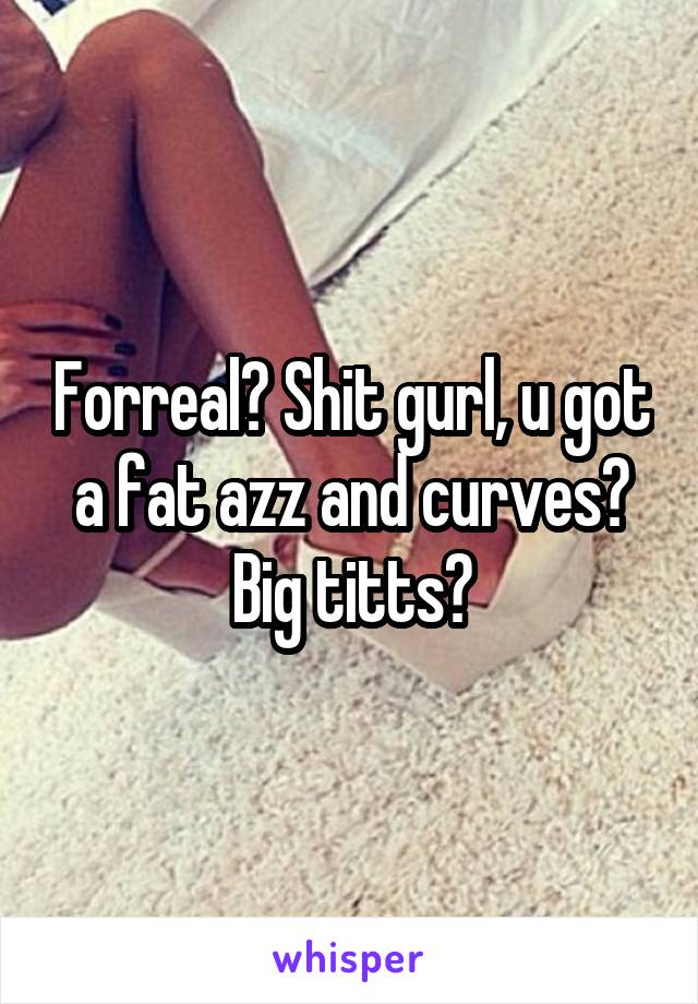 Forreal? Shit gurl, u got a fat azz and curves? Big titts?