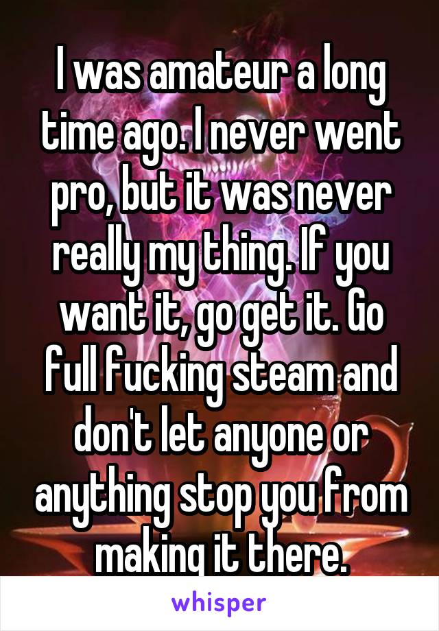 I was amateur a long time ago. I never went pro, but it was never really my thing. If you want it, go get it. Go full fucking steam and don't let anyone or anything stop you from making it there.