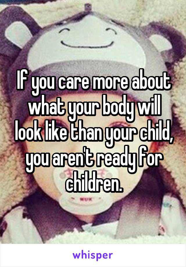 If you care more about what your body will look like than your child, you aren't ready for children.