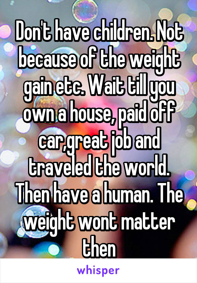 Don't have children. Not because of the weight gain etc. Wait till you own a house, paid off car,great job and traveled the world. Then have a human. The weight wont matter then